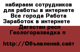 набираем сотрудников для работы в интернете - Все города Работа » Заработок в интернете   . Дагестан респ.,Геологоразведка п.